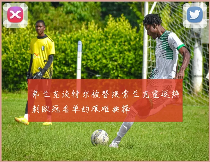 弗兰克谈特尔被替换索兰克重返热刺欧冠名单的艰难抉择