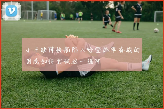 小卡缺阵快船陷入哈登孤军奋战的困境如何打破这一循环