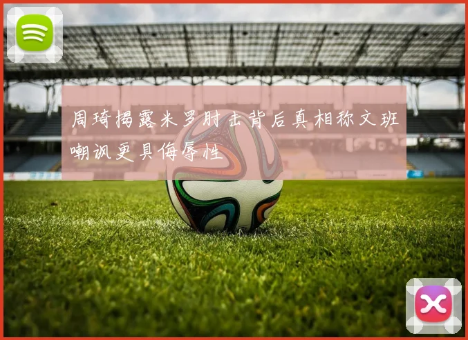 周琦揭露米罗肘击背后真相称文班嘲讽更具侮辱性