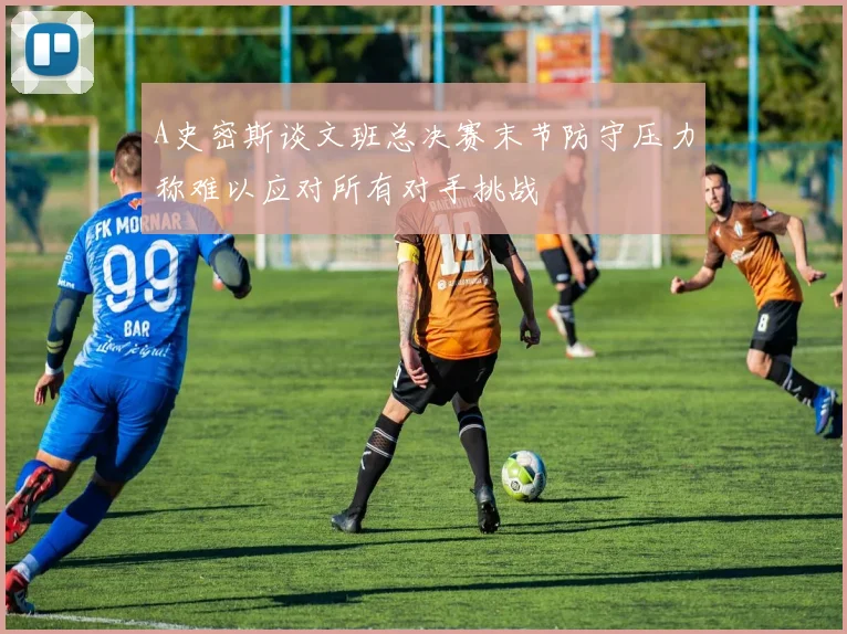 A史密斯谈文班总决赛末节防守压力称难以应对所有对手挑战