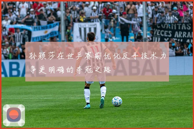 孙颖莎在世乒赛前优化反手技术力争更明确的夺冠之路