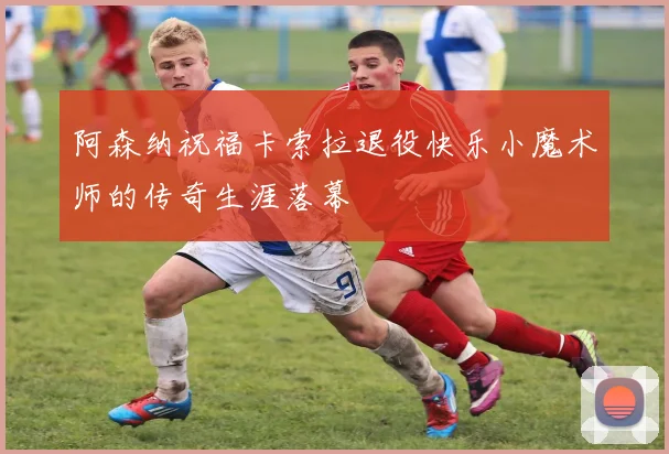 阿森纳祝福卡索拉退役快乐小魔术师的传奇生涯落幕
