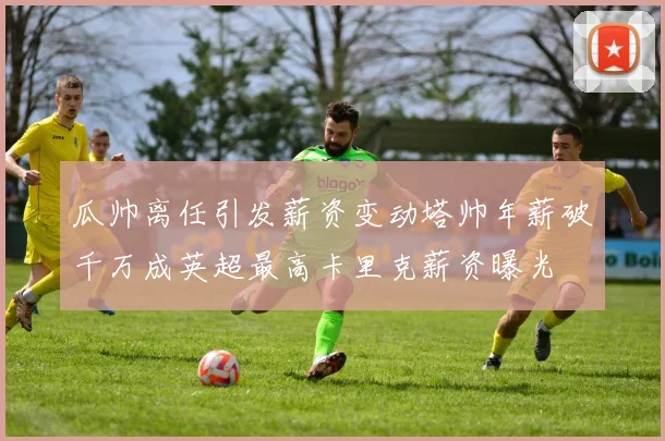 瓜帅离任引发薪资变动塔帅年薪破千万成英超最高卡里克薪资曝光