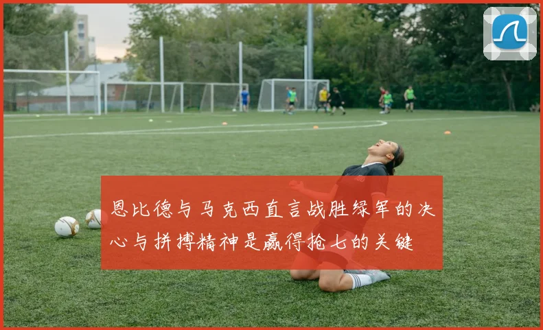 恩比德与马克西直言战胜绿军的决心与拼搏精神是赢得抢七的关键