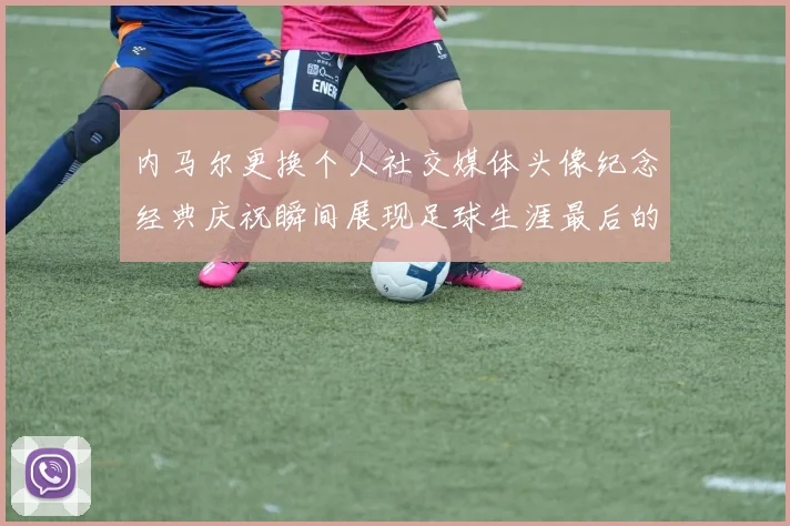 内马尔更换个人社交媒体头像纪念经典庆祝瞬间展现足球生涯最后的辉煌时刻