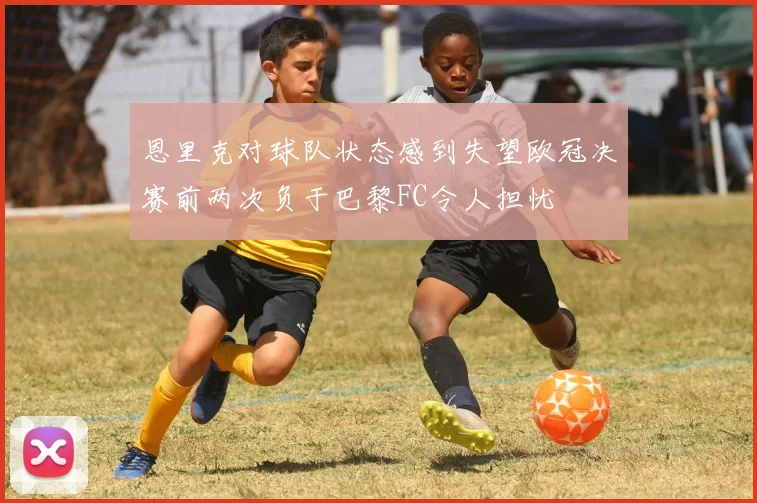 恩里克对球队状态感到失望欧冠决赛前两次负于巴黎FC令人担忧