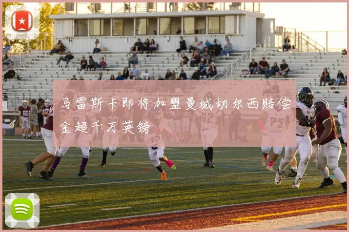 马雷斯卡即将加盟曼城切尔西赔偿金超千万英镑