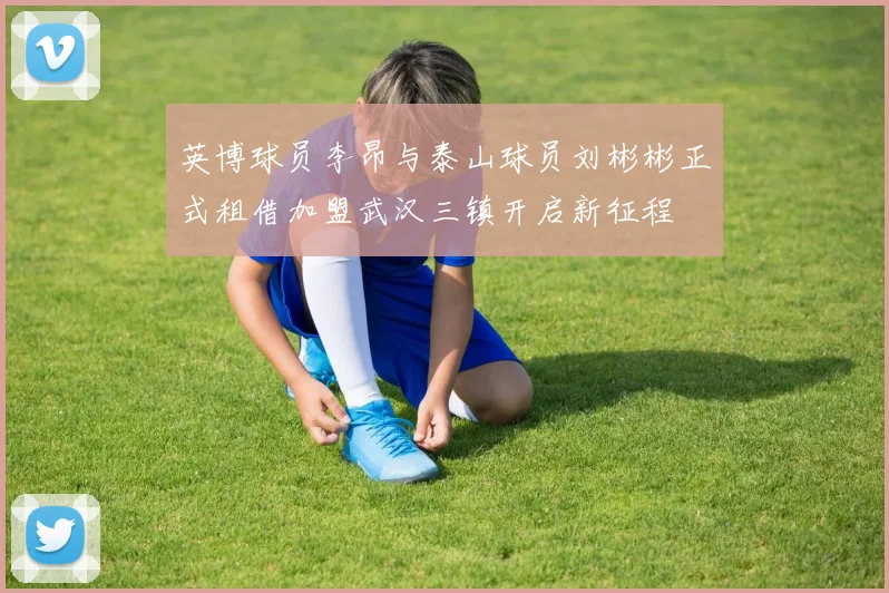 英博球员李昂与泰山球员刘彬彬正式租借加盟武汉三镇开启新征程