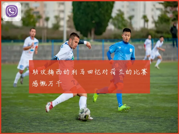 助攻梅西的利马回忆对荷兰的比赛感慨万千