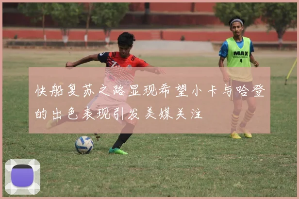 快船复苏之路显现希望小卡与哈登的出色表现引发美媒关注