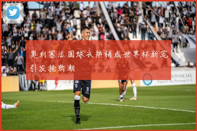 奥利塞法国球衣热销成世界杯新宠引发抢购潮