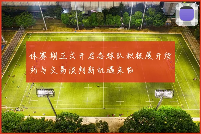 休赛期正式开启各球队积极展开续约与交易谈判新机遇来临