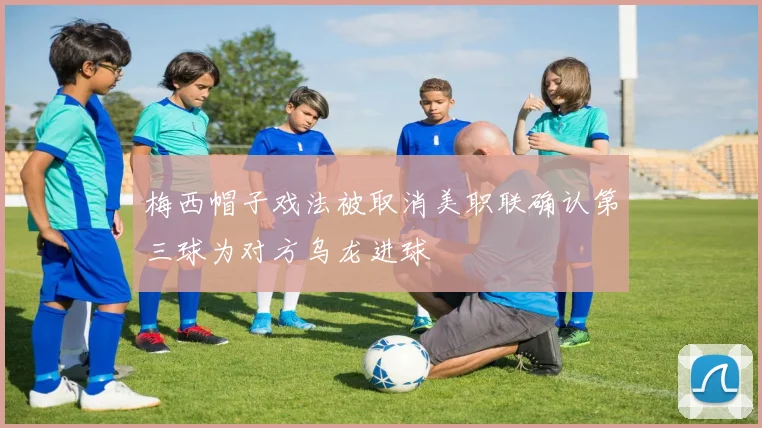 梅西帽子戏法被取消美职联确认第三球为对方乌龙进球
