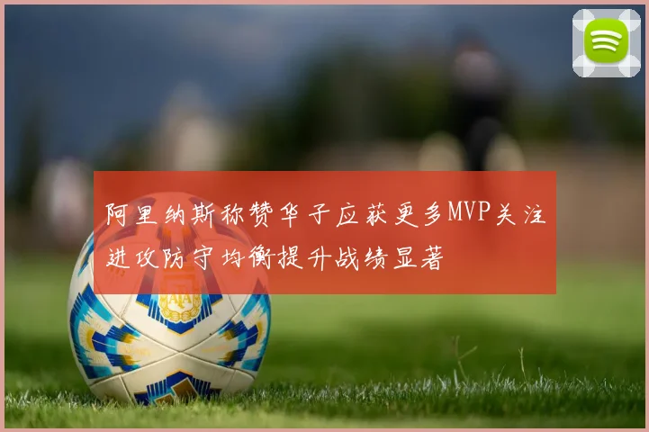 阿里纳斯称赞华子应获更多MVP关注进攻防守均衡提升战绩显著