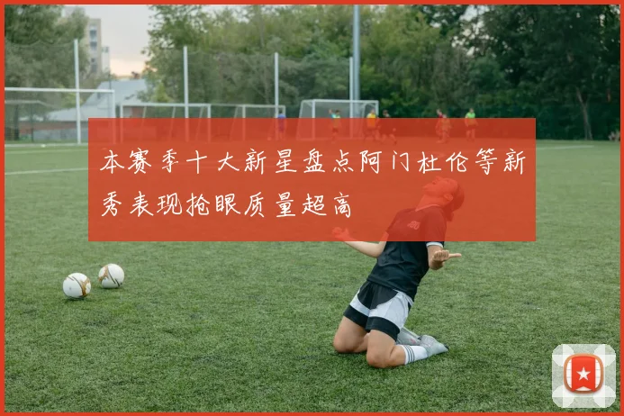 本赛季十大新星盘点阿门杜伦等新秀表现抢眼质量超高