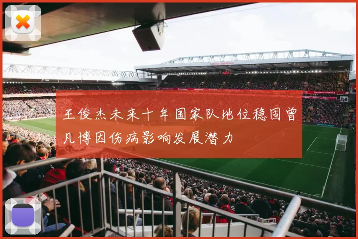 王俊杰未来十年国家队地位稳固曾凡博因伤病影响发展潜力