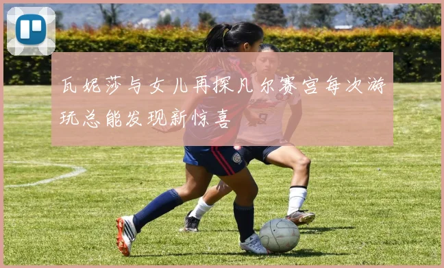 瓦妮莎与女儿再探凡尔赛宫每次游玩总能发现新惊喜