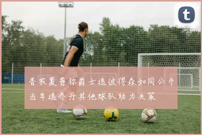 香农夏普称爵士选彼得森如同公牛当年选乔丹其他球队助力决策