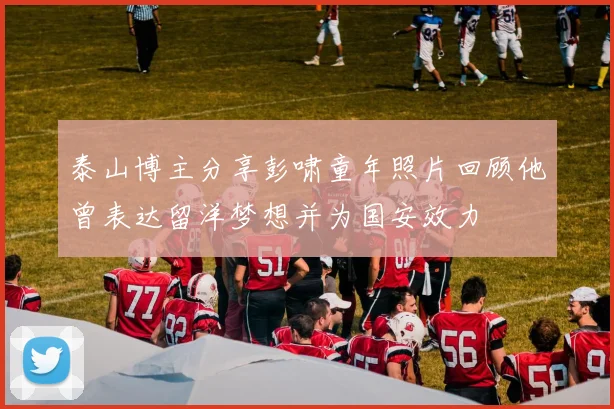 泰山博主分享彭啸童年照片回顾他曾表达留洋梦想并为国安效力
