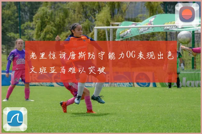老里惊讶唐斯防守能力OG表现出色文班亚马难以突破