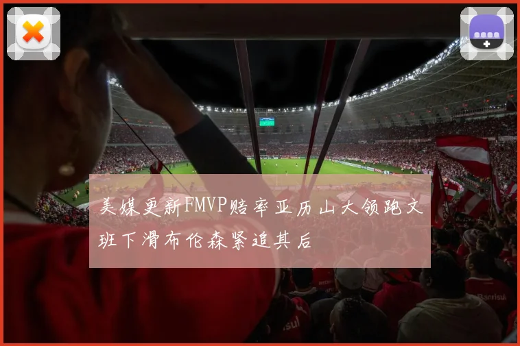 美媒更新FMVP赔率亚历山大领跑文班下滑布伦森紧追其后