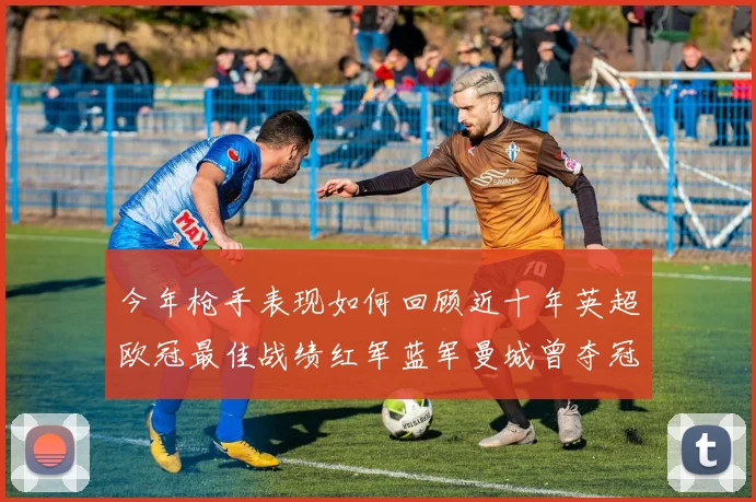 今年枪手表现如何回顾近十年英超欧冠最佳战绩红军蓝军曼城曾夺冠
