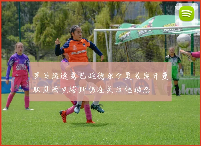 罗马诺透露巴延德尔今夏或离开曼联贝西克塔斯仍在关注他动态