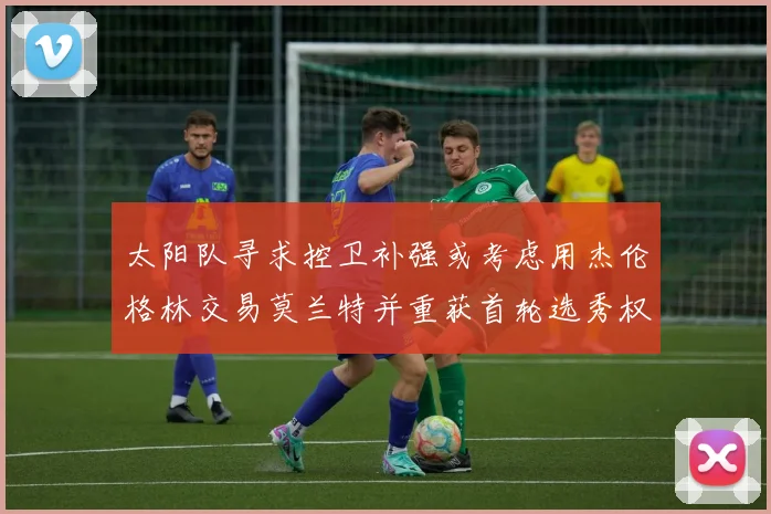 太阳队寻求控卫补强或考虑用杰伦格林交易莫兰特并重获首轮选秀权
