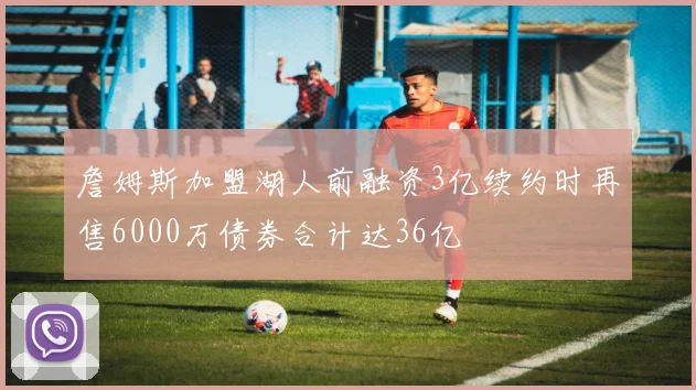 詹姆斯加盟湖人前融资3亿续约时再售6000万债券合计达36亿